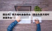 国台办：美方随时准备弃台（国台办美方随时准备弃台∵）