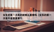 女生的第一次真的就那么重要吗（女生的第一次是不是很重要?）