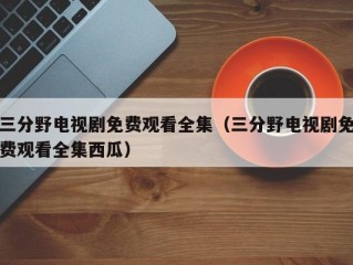 三分野电视剧免费观看全集（三分野电视剧免费观看全集西瓜）
