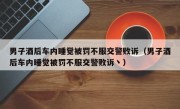 男子酒后车内睡觉被罚不服交警败诉（男子酒后车内睡觉被罚不服交警败诉丶）