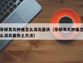 牙龈发炎肿痛怎么消炎最快（牙龈发炎肿痛怎么消炎最快土方法）