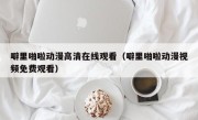 噼里啪啦动漫高清在线观看（噼里啪啦动漫视频免费观看）