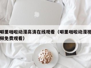噼里啪啦动漫高清在线观看（噼里啪啦动漫视频免费观看）