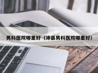 男科医院哪里好（沛县男科医院哪里好）