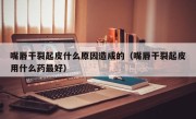 嘴唇干裂起皮什么原因造成的（嘴唇干裂起皮用什么药最好）