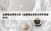 山西恒山发生火灾（山西恒山发生火灾扑救进行中）