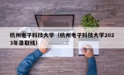 杭州电子科技大学（杭州电子科技大学2023年录取线）