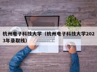 杭州电子科技大学（杭州电子科技大学2023年录取线）