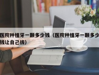 医院种植牙一颗多少钱（医院种植牙一颗多少钱让自己拔）