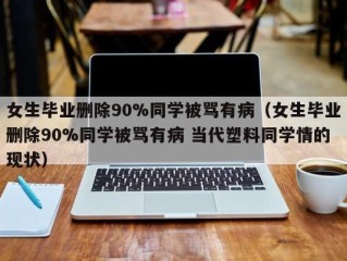 女生毕业删除90%同学被骂有病（女生毕业删除90%同学被骂有病 当代塑料同学情的现状）