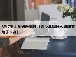 3到7岁儿童奶粉排行（青少年喝什么奶粉有助于长高）