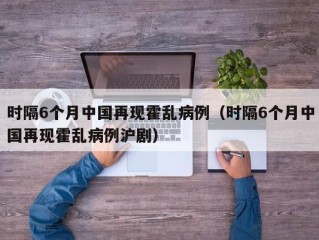时隔6个月中国再现霍乱病例（时隔6个月中国再现霍乱病例沪剧）