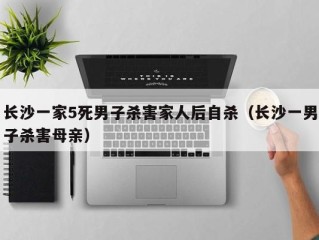 长沙一家5死男子杀害家人后自杀（长沙一男子杀害母亲）