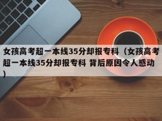 女孩高考超一本线35分却报专科（女孩高考超一本线35分却报专科 背后原因令人感动）