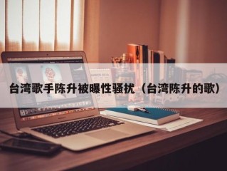 台湾歌手陈升被曝性骚扰（台湾陈升的歌）
