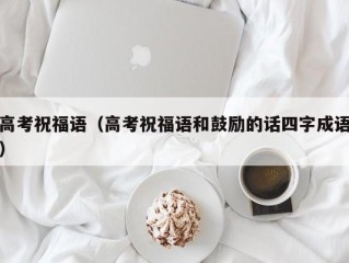 高考祝福语（高考祝福语和鼓励的话四字成语）