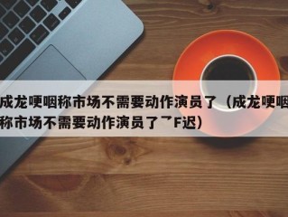 成龙哽咽称市场不需要动作演员了（成龙哽咽称市场不需要动作演员了乛F迟）