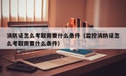 消防证怎么考取需要什么条件（监控消防证怎么考取需要什么条件）