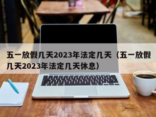 五一放假几天2023年法定几天（五一放假几天2023年法定几天休息）
