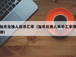 加币兑换人民币汇率（加币兑换人民币汇率预测）
