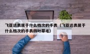 飞亚达表属于什么档次的手表（飞亚达表属于什么档次的手表四叶草毛）