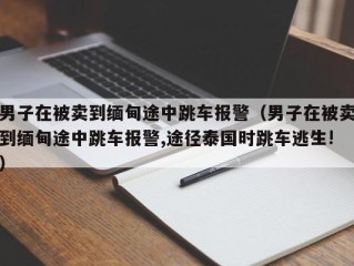 男子在被卖到缅甸途中跳车报警（男子在被卖到缅甸途中跳车报警,途径泰国时跳车逃生!）