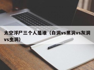 太空浮尸三个人是谁（白洞vs黑洞vs灰洞vs虫洞）