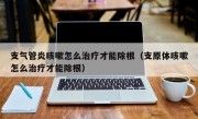 支气管炎咳嗽怎么治疗才能除根（支原体咳嗽怎么治疗才能除根）