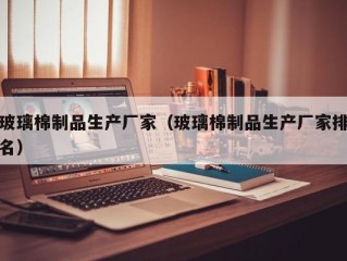 玻璃棉制品生产厂家（玻璃棉制品生产厂家排名）