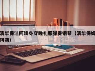清华保洁阿姨身穿晚礼服弹奏钢琴（清华保姆阿姨）