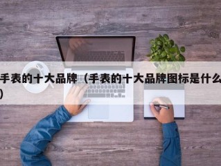手表的十大品牌（手表的十大品牌图标是什么）