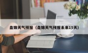 盘锦天气预报（盘锦天气预报未来15天）
