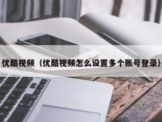 优酷视频（优酷视频怎么设置多个账号登录）