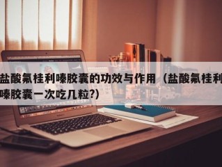 盐酸氟桂利嗪胶囊的功效与作用（盐酸氟桂利嗪胶囊一次吃几粒?）