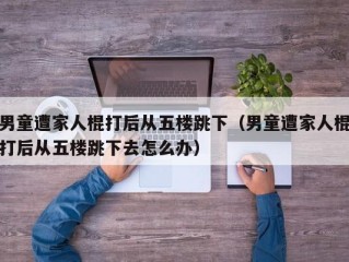 男童遭家人棍打后从五楼跳下（男童遭家人棍打后从五楼跳下去怎么办）