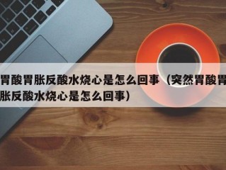 胃酸胃胀反酸水烧心是怎么回事（突然胃酸胃胀反酸水烧心是怎么回事）