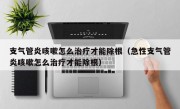 支气管炎咳嗽怎么治疗才能除根（急性支气管炎咳嗽怎么治疗才能除根）
