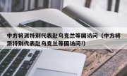 中方将派特别代表赴乌克兰等国访问（中方将派特别代表赴乌克兰等国访问!）