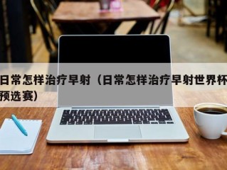 日常怎样治疗早射（日常怎样治疗早射世界杯预选赛）
