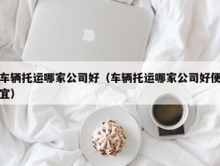 车辆托运哪家公司好（车辆托运哪家公司好便宜）