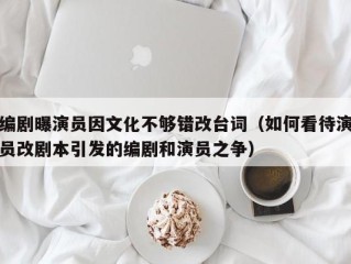编剧曝演员因文化不够错改台词（如何看待演员改剧本引发的编剧和演员之争）