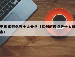 无锡旅游必去十大景点（常州旅游必去十大景点）