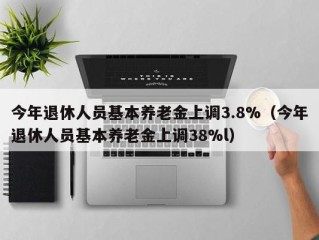 今年退休人员基本养老金上调3.8%（今年退休人员基本养老金上调38%l）