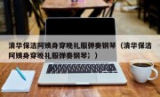 清华保洁阿姨身穿晚礼服弹奏钢琴（清华保洁阿姨身穿晚礼服弹奏钢琴冫）