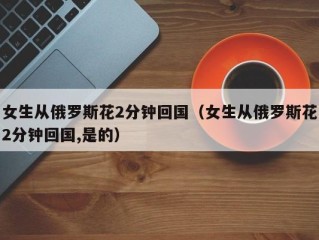 女生从俄罗斯花2分钟回国（女生从俄罗斯花2分钟回国,是的）