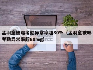 孟羽童被曝考勤异常率超80%（孟羽童被曝考勤异常率超80%g）