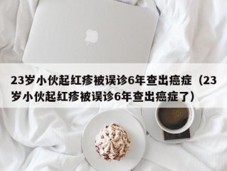 23岁小伙起红疹被误诊6年查出癌症（23岁小伙起红疹被误诊6年查出癌症了）