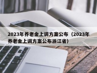 2023年养老金上调方案公布（2023年养老金上调方案公布浙江省）