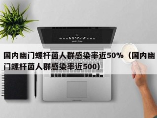 国内幽门螺杆菌人群感染率近50%（国内幽门螺杆菌人群感染率近500）