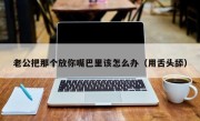 老公把那个放你嘴巴里该怎么办（用舌头舔）